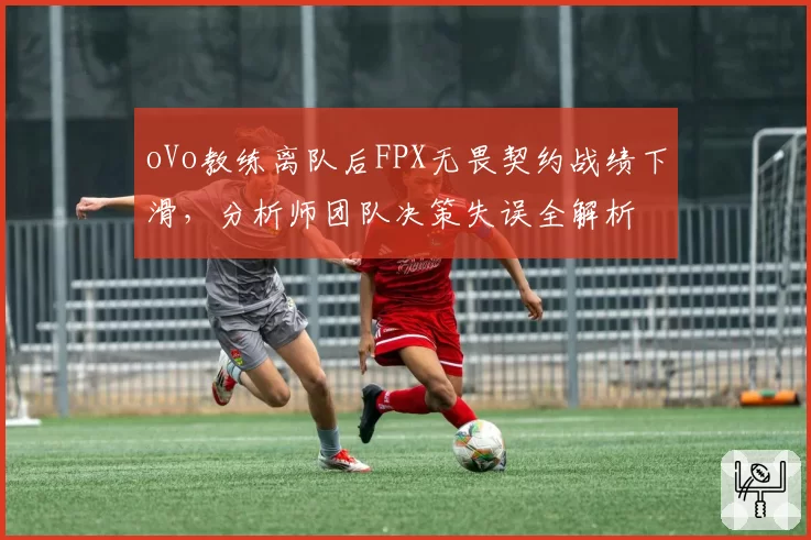 oVo教练离队后FPX无畏契约战绩下滑,分析师团队决策失误全解析