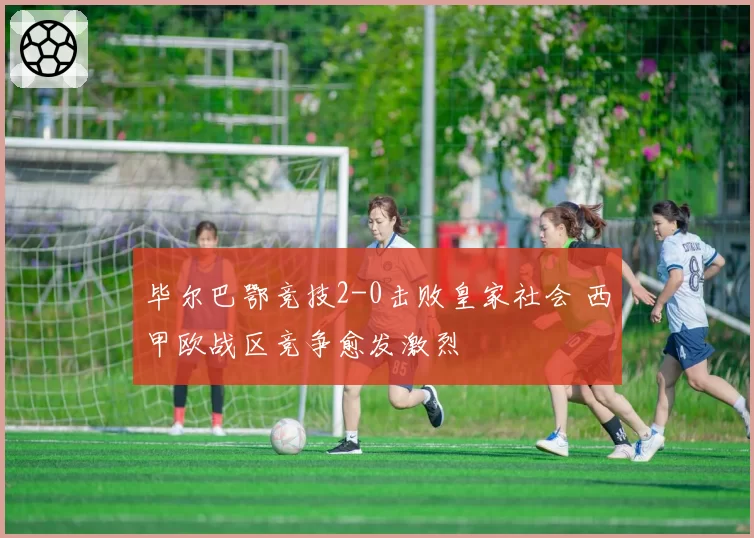 毕尔巴鄂竞技2-0击败皇家社会 西甲欧战区竞争愈发激烈
