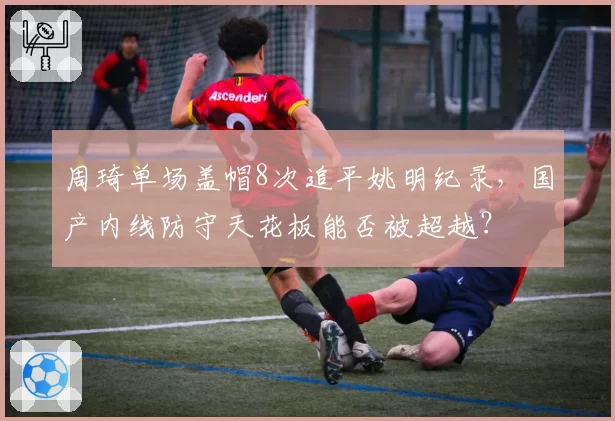 周琦单场盖帽8次追平姚明纪录，国产内线防守天花板能否被超越？
