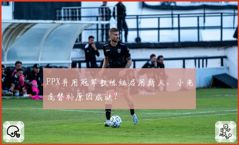 FPX弃用冠军教练组启用新人，小老虎替补原因成谜？
