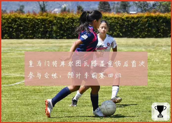 皇马门将库尔图瓦膝盖重伤后首次参与合练，预计季前赛回归