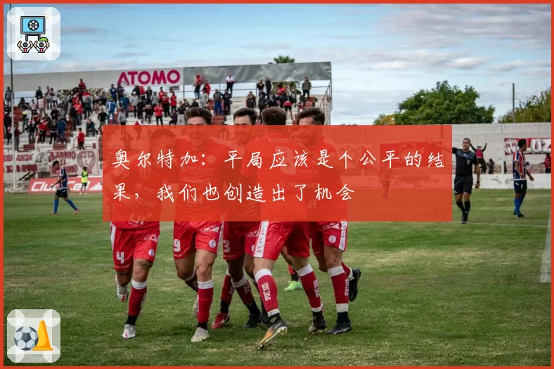 奥尔特加:平局应该是个公平的结果,我们也创造出了机会