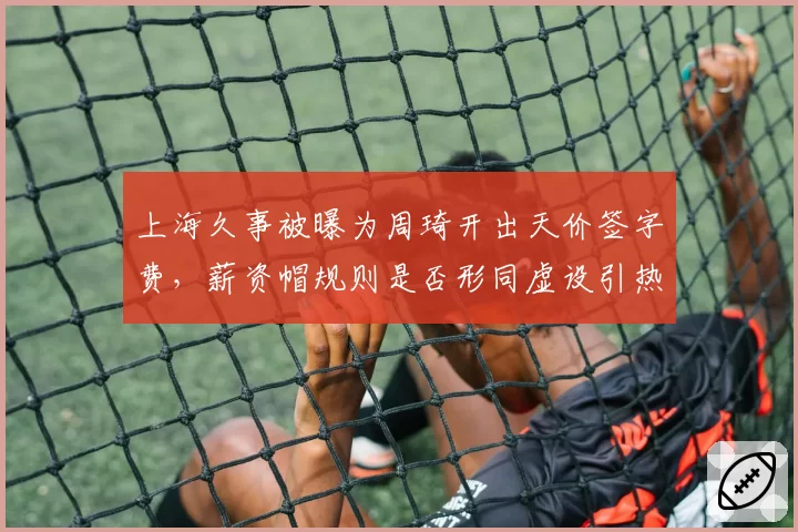 上海久事被曝为周琦开出天价签字费,薪资帽规则是否形同虚设引热议