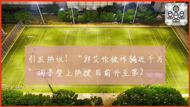 引发热议！“郭艾伦被诈骗近千万”词条登上热搜 目前升至第2