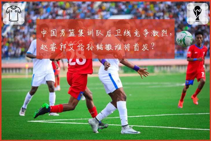 中国男篮集训队后卫线竞争激烈,赵睿郭艾伦孙铭徽谁将首发?