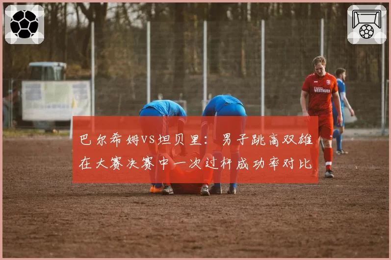 巴尔希姆vs坦贝里：男子跳高双雄在大赛决赛中一次过杆成功率对比