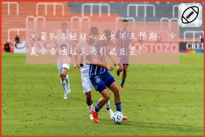 火箭队年轻核心成长不及预期,今夏会否通过交易引进巨星?