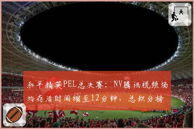 和平精英PEL总决赛：NV腾讯视频场均存活时间缩至12分钟，总积分榜首易主