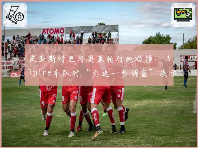 皮亚斯特里与奥康轮对轮碰撞， Alpine车队对“无进一步调查”表示震惊