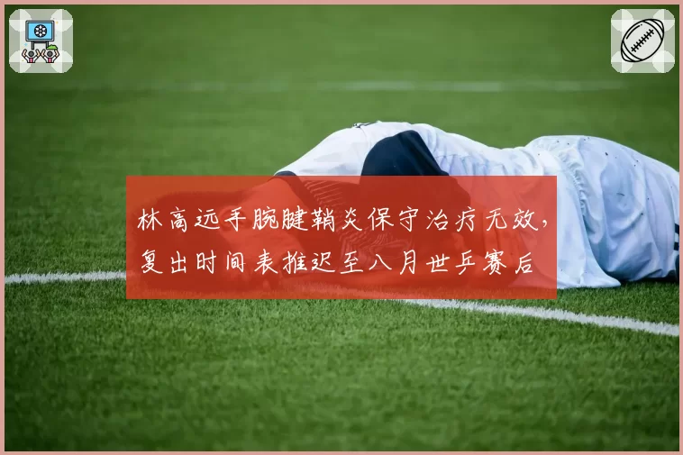 林高远手腕腱鞘炎保守治疗无效,复出时间表推迟至八月世乒赛后