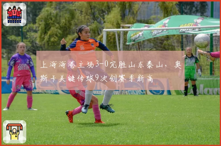 上海海港主场3-0完胜山东泰山,奥斯卡关键传球9次创赛季新高