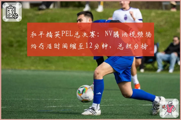 和平精英PEL总决赛：NV腾讯视频场均存活时间缩至12分钟，总积分榜首易主