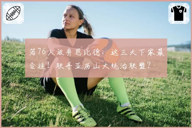 若76人放弃恩比德,这三大下家最合适!联手亚历山大统治联盟?