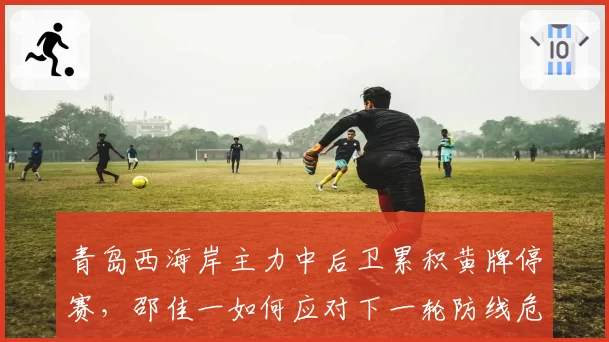 青岛西海岸主力中后卫累积黄牌停赛，邵佳一如何应对下一轮防线危机？