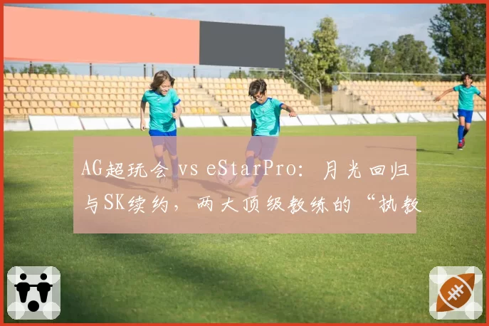 AG超玩会 vs eStarPro：月光回归与SK续约，两大顶级教练的“执教艺术”再对决