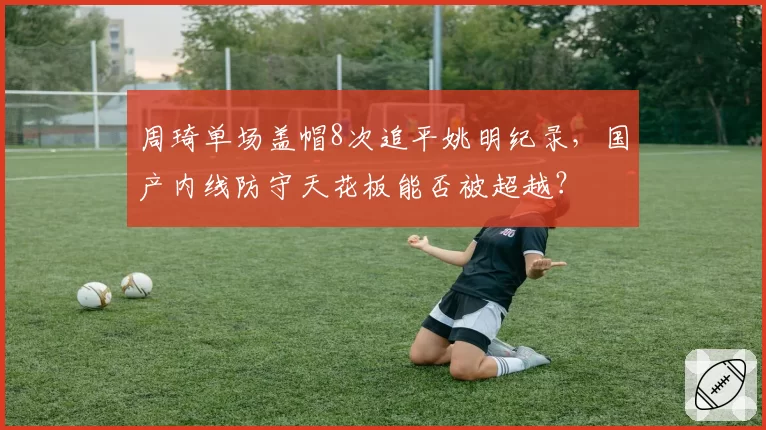 周琦单场盖帽8次追平姚明纪录，国产内线防守天花板能否被超越？