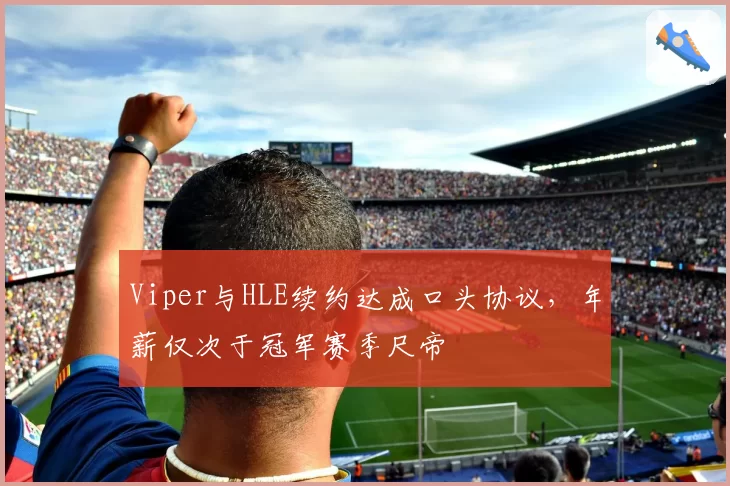 Viper与HLE续约达成口头协议,年薪仅次于冠军赛季尺帝