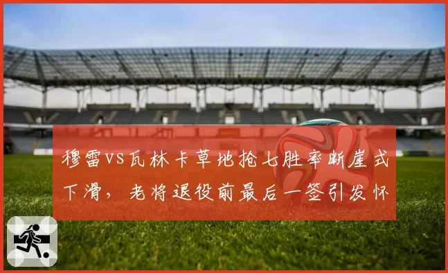 穆雷vs瓦林卡草地抢七胜率断崖式下滑,老将退役前最后一签引发怀旧营销