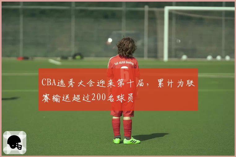 CBA选秀大会迎来第十届,累计为联赛输送超过200名球员