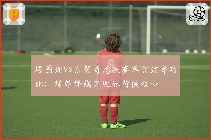 塔图姆vs东契奇总决赛单打效率对比:绿军锋线完胜独行侠核心
