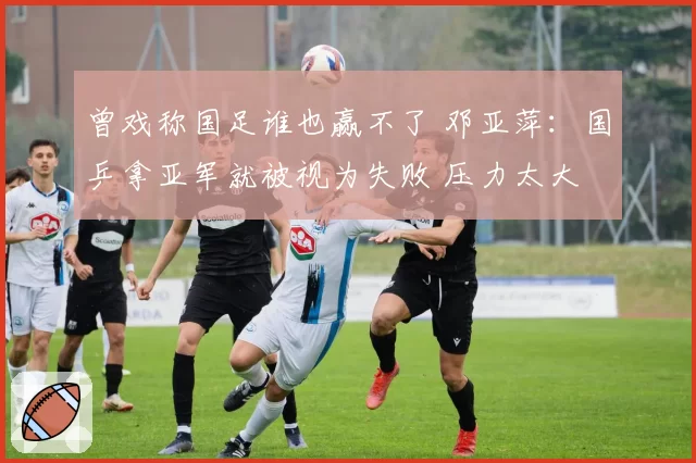 曾戏称国足谁也赢不了 邓亚萍:国乒拿亚军就被视为失败 压力太大