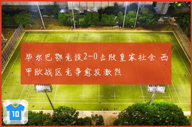 毕尔巴鄂竞技2-0击败皇家社会 西甲欧战区竞争愈发激烈