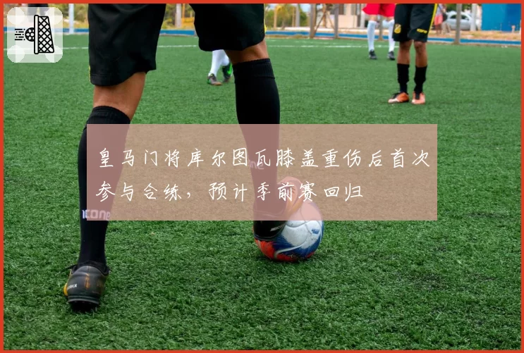 皇马门将库尔图瓦膝盖重伤后首次参与合练，预计季前赛回归