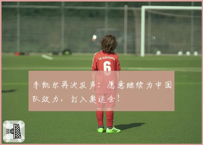 李凯尔再次发声:愿意继续为中国队效力,打入奥运会!