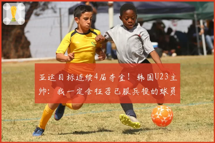 亚运目标连续4届夺金!韩国U23主帅:我一定会征召已服兵役的球员