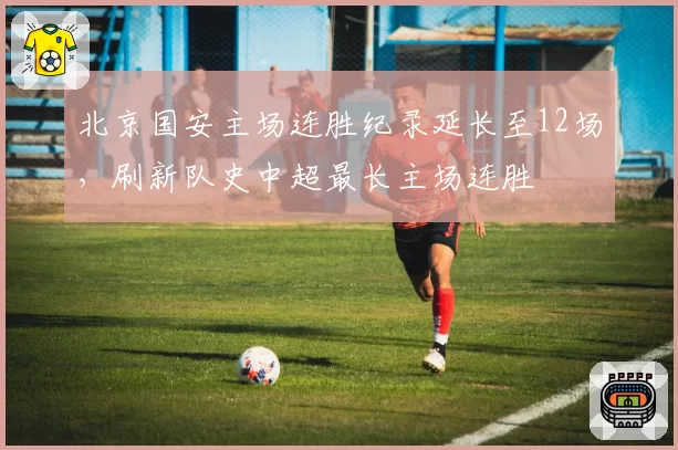 北京国安主场连胜纪录延长至12场,刷新队史中超最长主场连胜