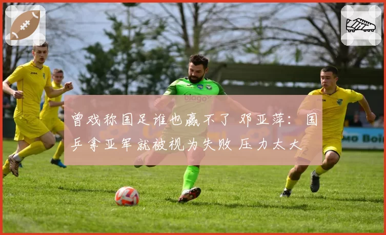 曾戏称国足谁也赢不了 邓亚萍:国乒拿亚军就被视为失败 压力太大