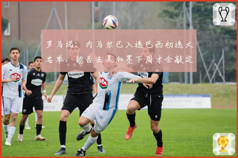 罗马诺:内马尔已入选巴西初选大名单,能否去美加墨下周才会敲定