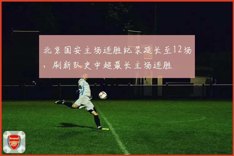 北京国安主场连胜纪录延长至12场,刷新队史中超最长主场连胜