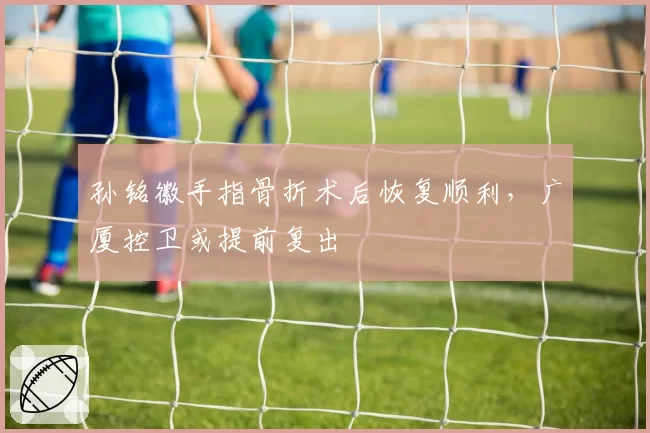 孙铭徽手指骨折术后恢复顺利，广厦控卫或提前复出