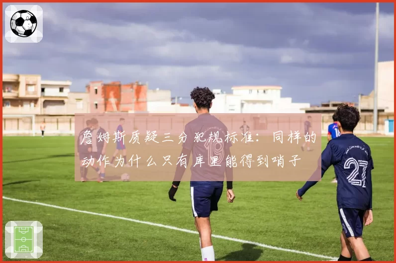 詹姆斯质疑三分犯规标准：同样的动作为什么只有库里能得到哨子