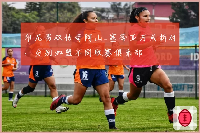 印尼男双传奇阿山_塞蒂亚万或拆对,分别加盟不同联赛俱乐部