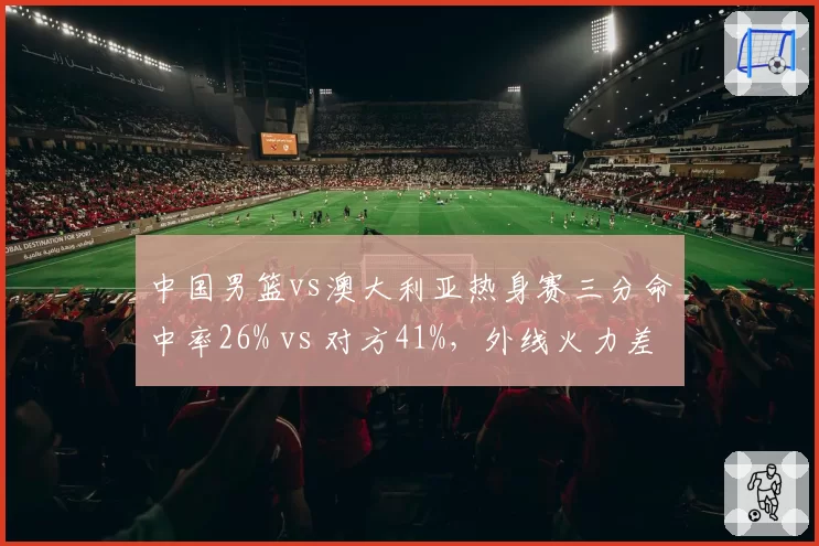 中国男篮vs澳大利亚热身赛三分命中率26% vs 对方41%，外线火力差距悬殊