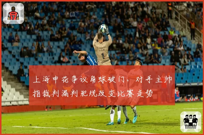 上海申花争议角球破门，对手主帅指裁判漏判犯规改变比赛走势