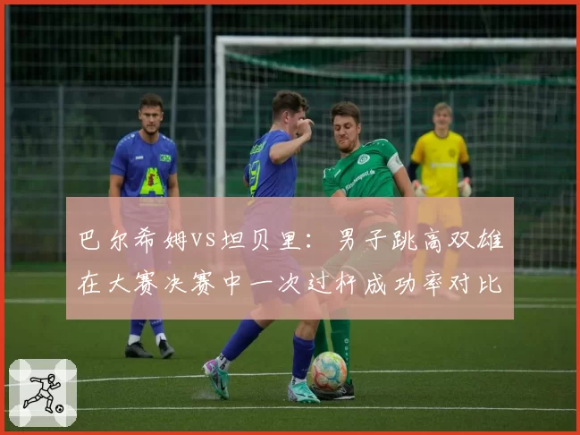 巴尔希姆vs坦贝里：男子跳高双雄在大赛决赛中一次过杆成功率对比