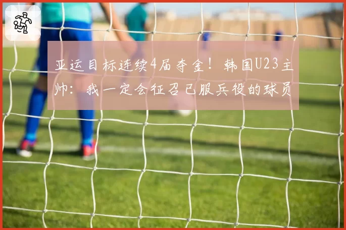 亚运目标连续4届夺金!韩国U23主帅:我一定会征召已服兵役的球员