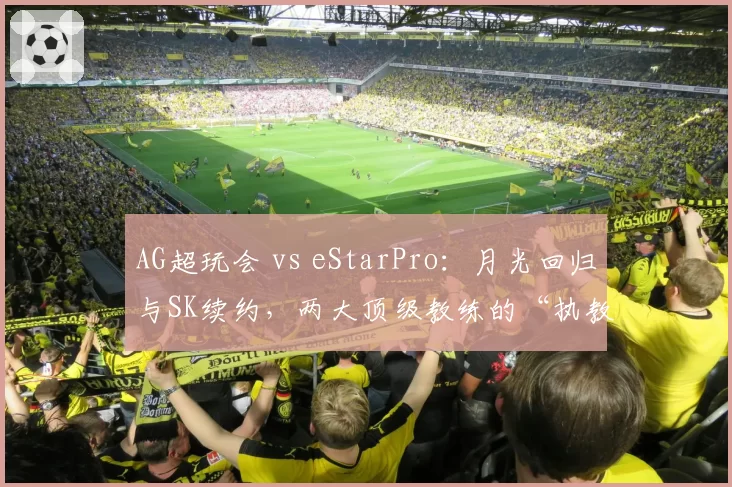 AG超玩会 vs eStarPro：月光回归与SK续约，两大顶级教练的“执教艺术”再对决