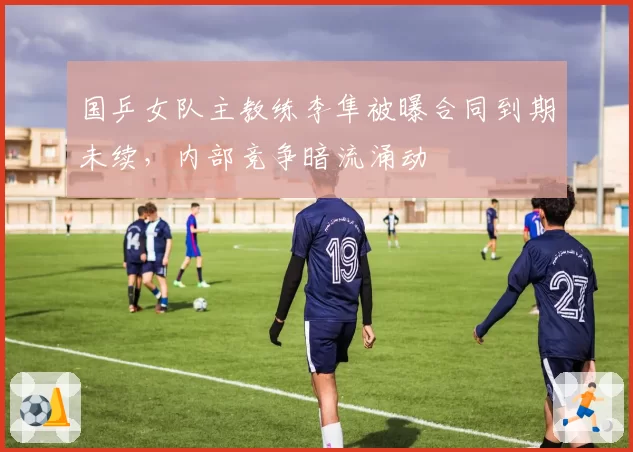 国乒女队主教练李隼被曝合同到期未续,内部竞争暗流涌动