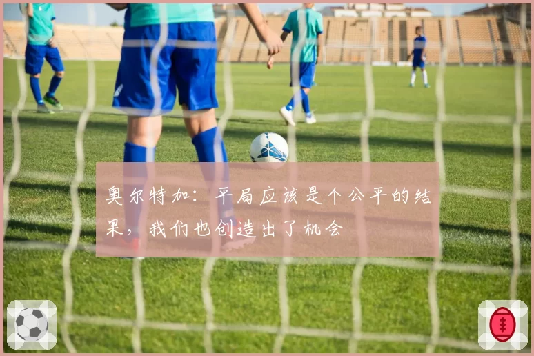 奥尔特加:平局应该是个公平的结果,我们也创造出了机会