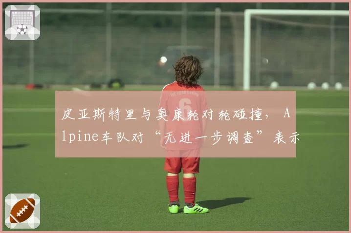 皮亚斯特里与奥康轮对轮碰撞， Alpine车队对“无进一步调查”表示震惊