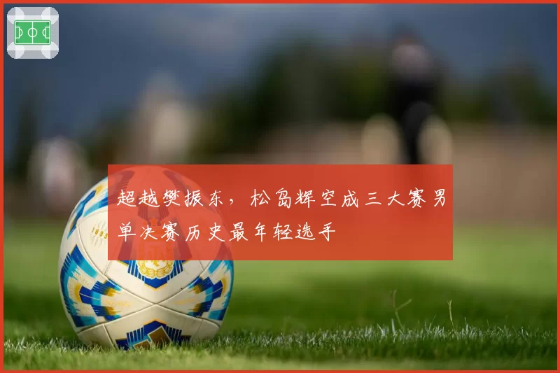 超越樊振东，松岛辉空成三大赛男单决赛历史最年轻选手