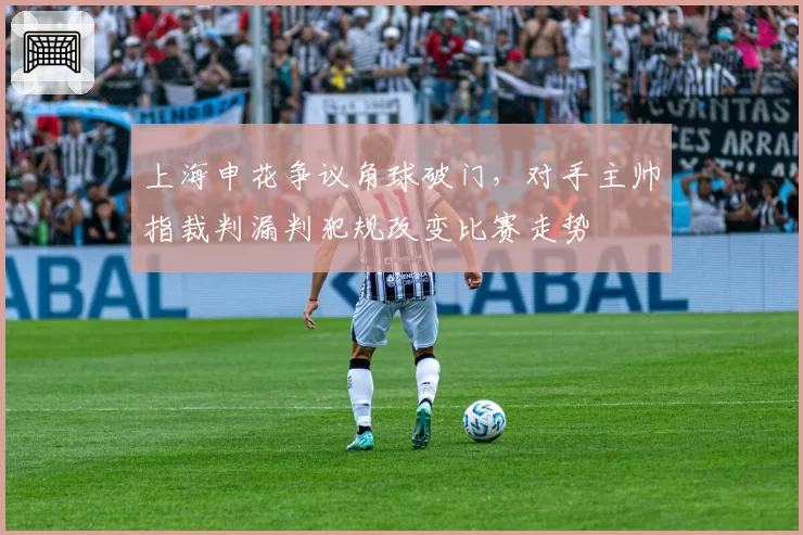 上海申花争议角球破门，对手主帅指裁判漏判犯规改变比赛走势