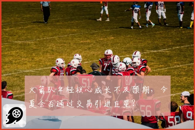 火箭队年轻核心成长不及预期,今夏会否通过交易引进巨星?