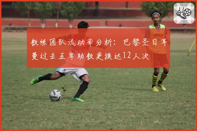 教练团队流动率分析：巴黎圣日耳曼过去五年助教更换达12人次