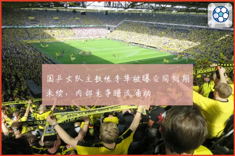 国乒女队主教练李隼被曝合同到期未续,内部竞争暗流涌动