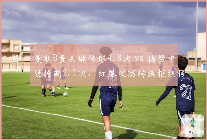曼联B费关键传球4.8次 vs 梅努中场抢断2.1次,红魔攻防转换枢纽转型之痛